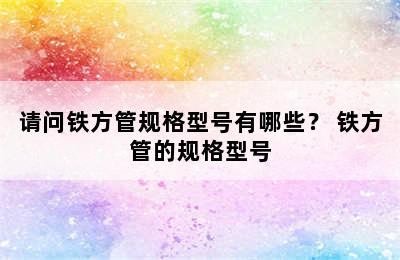 请问铁方管规格型号有哪些？ 铁方管的规格型号